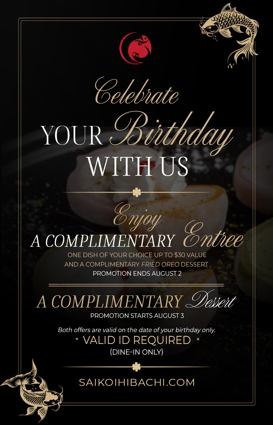 On your Birthday you receive a one complimentary dish up to $30 and fried oreo On your Birthday you receive a one complimentary dish up to $30 and fried oreo